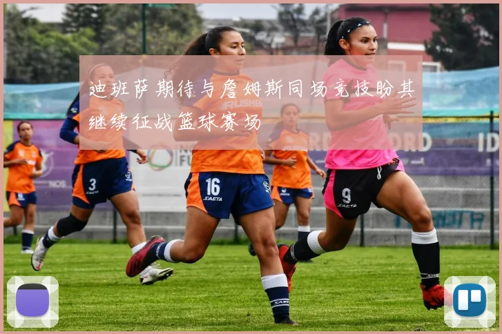 迪班萨期待与詹姆斯同场竞技盼其继续征战篮球赛场