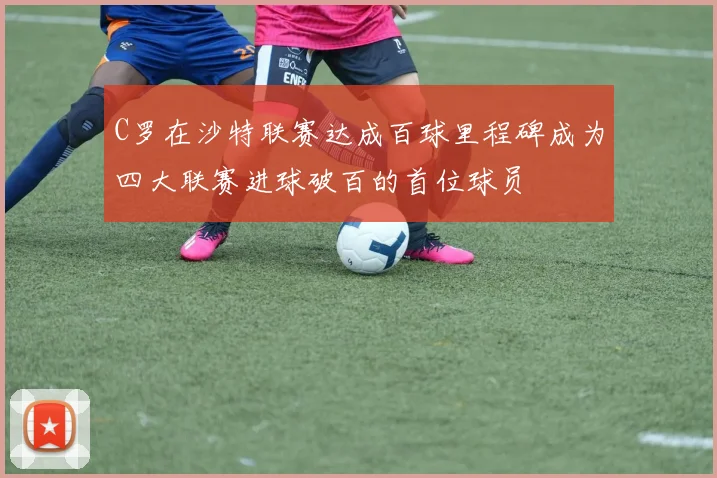 C罗在沙特联赛达成百球里程碑成为四大联赛进球破百的首位球员