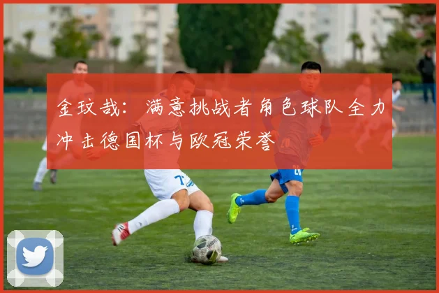 金玟哉：满意挑战者角色球队全力冲击德国杯与欧冠荣誉
