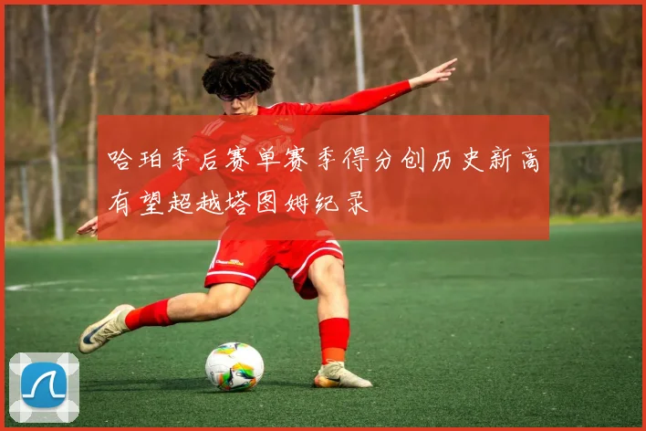哈珀季后赛单赛季得分创历史新高有望超越塔图姆纪录