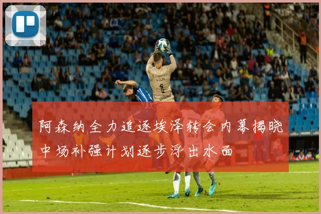 阿森纳全力追逐埃泽转会内幕揭晓中场补强计划逐步浮出水面