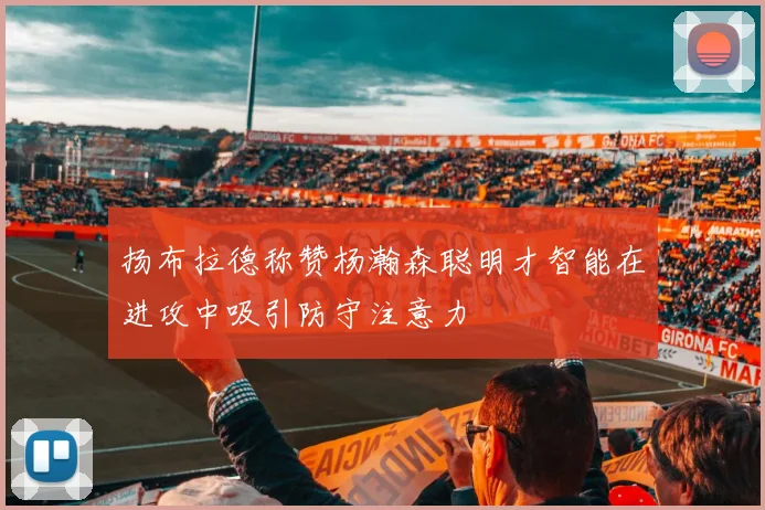 扬布拉德称赞杨瀚森聪明才智能在进攻中吸引防守注意力