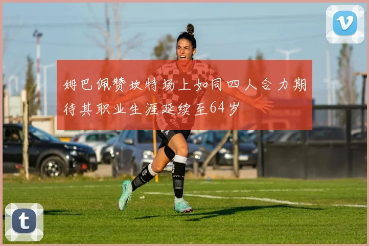 姆巴佩赞坎特场上如同四人合力期待其职业生涯延续至64岁