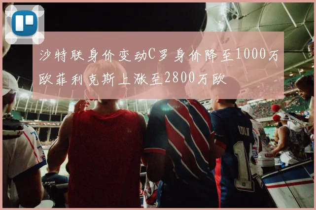 沙特联身价变动C罗身价降至1000万欧菲利克斯上涨至2800万欧