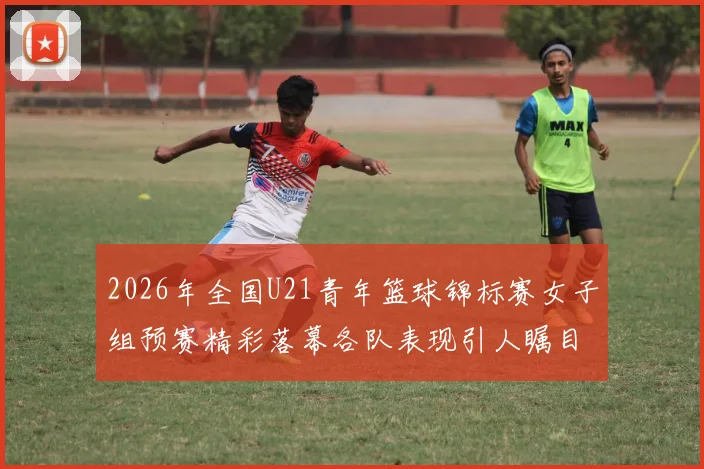 2026年全国U21青年篮球锦标赛女子组预赛精彩落幕各队表现引人瞩目