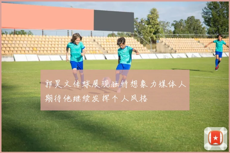 郭昊文传球展现独特想象力媒体人期待他继续发挥个人风格