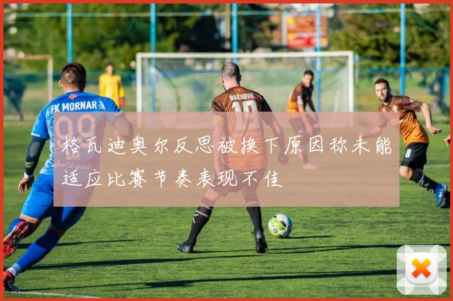 格瓦迪奥尔反思被换下原因称未能适应比赛节奏表现不佳