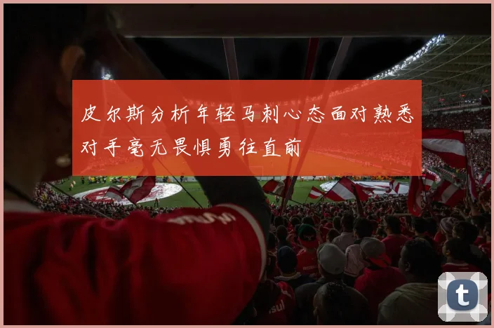 皮尔斯分析年轻马刺心态面对熟悉对手毫无畏惧勇往直前