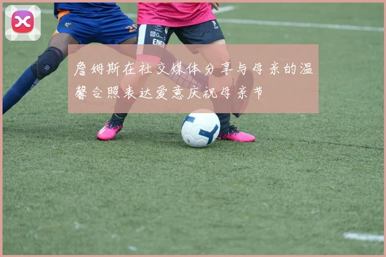 詹姆斯在社交媒体分享与母亲的温馨合照表达爱意庆祝母亲节