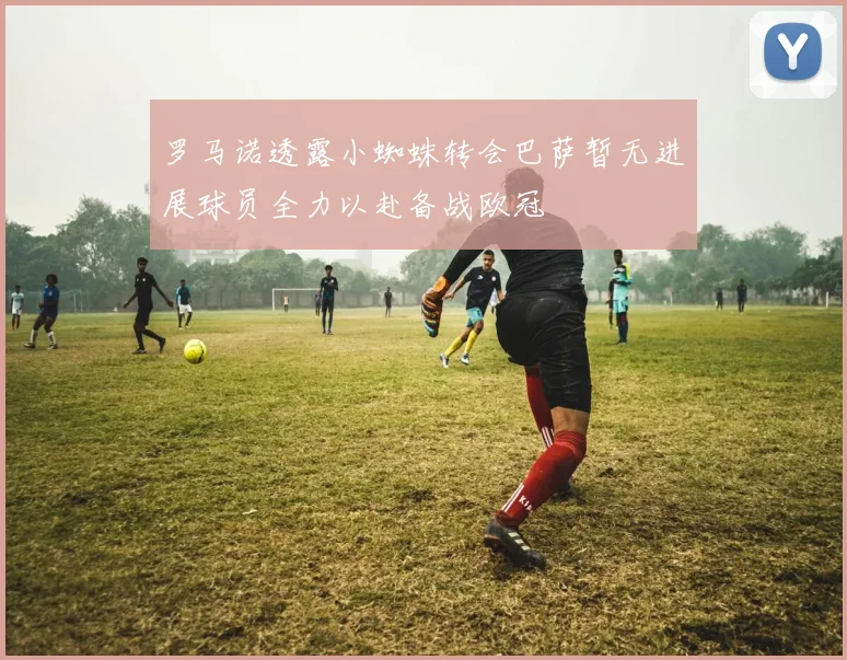 罗马诺透露小蜘蛛转会巴萨暂无进展球员全力以赴备战欧冠