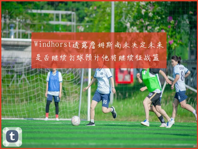 Windhorst透露詹姆斯尚未决定未来是否继续打球预计他将继续征战篮球赛场