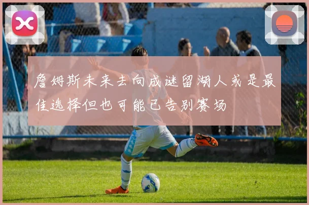 詹姆斯未来去向成谜留湖人或是最佳选择但也可能已告别赛场