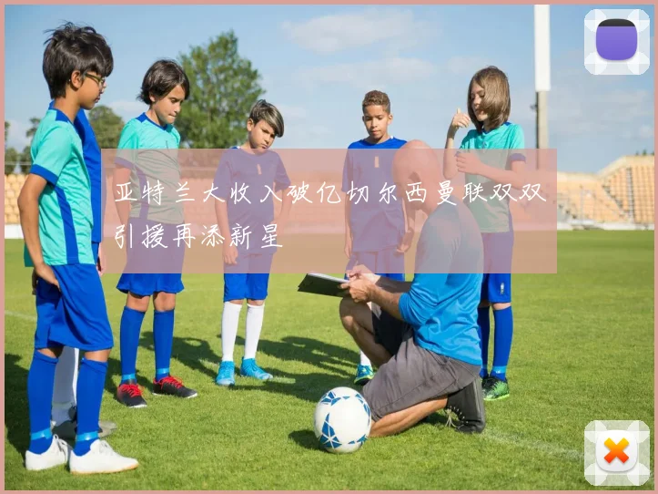 亚特兰大收入破亿切尔西曼联双双引援再添新星