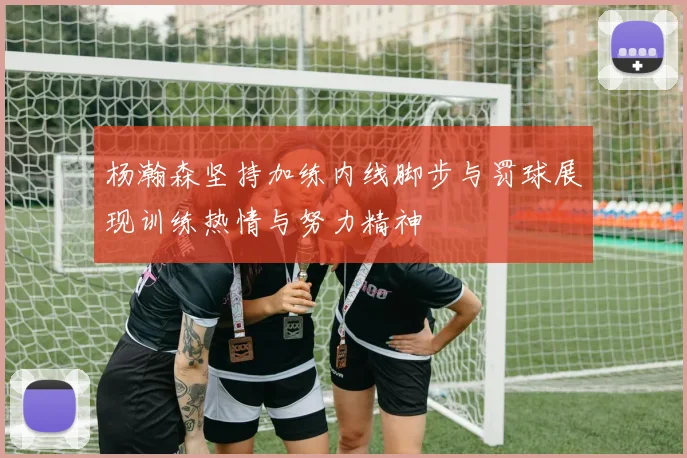 杨瀚森坚持加练内线脚步与罚球展现训练热情与努力精神