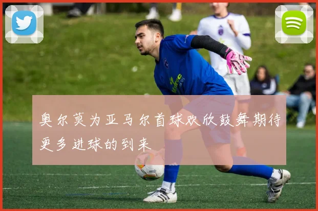 奥尔莫为亚马尔首球欢欣鼓舞期待更多进球的到来