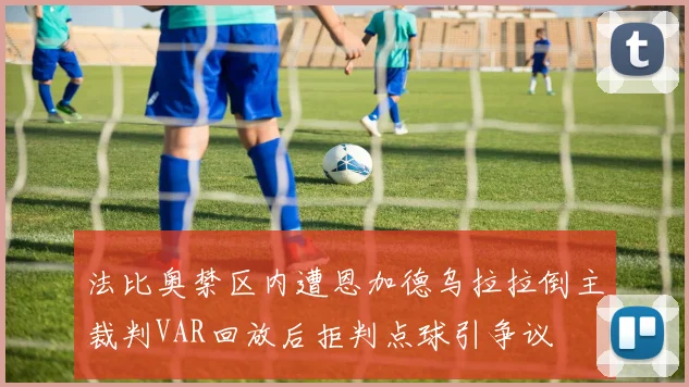 法比奥禁区内遭恩加德乌拉拉倒主裁判VAR回放后拒判点球引争议