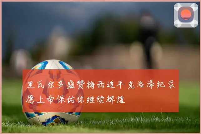 里瓦尔多盛赞梅西追平克洛泽纪录愿上帝保佑你继续辉煌