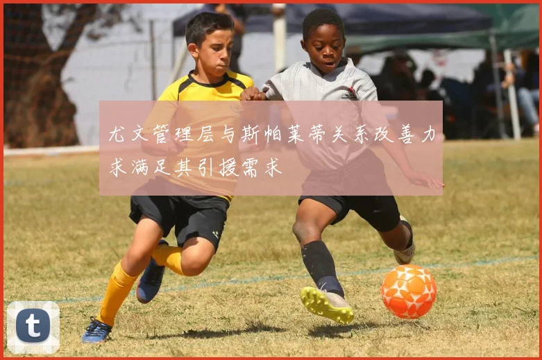 尤文管理层与斯帕莱蒂关系改善力求满足其引援需求