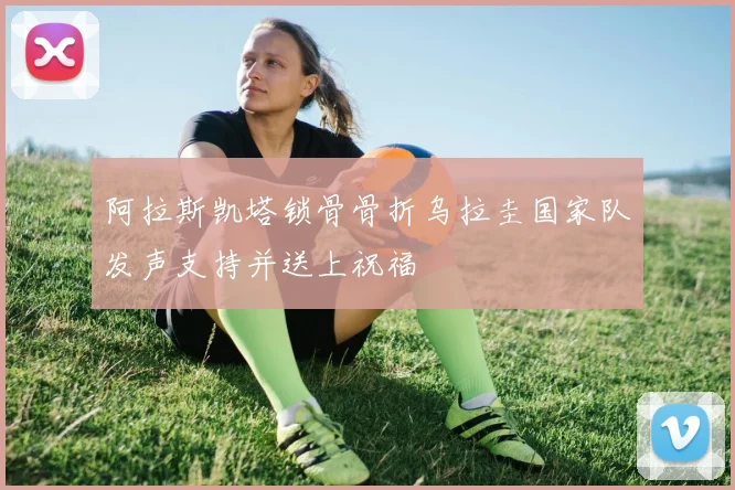 阿拉斯凯塔锁骨骨折乌拉圭国家队发声支持并送上祝福