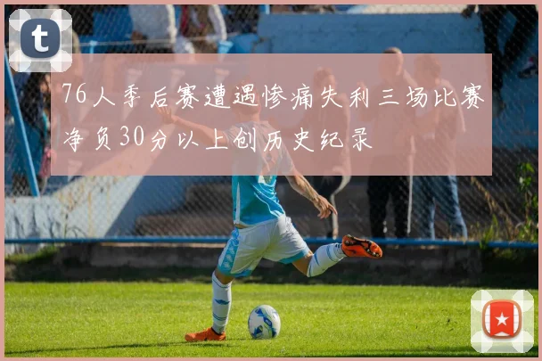 76人季后赛遭遇惨痛失利三场比赛净负30分以上创历史纪录